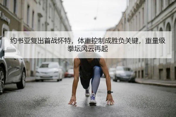 约书亚复出首战怀特，体重控制成胜负关键，重量级拳坛风云再起